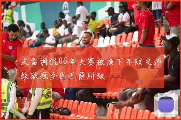 皮雷调侃06年决赛被换下不败之师缺欧冠全因巴萨所致