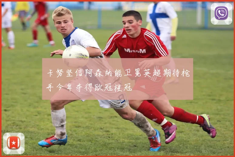 卡努坚信阿森纳能卫冕英超期待枪手今年夺得欧冠桂冠