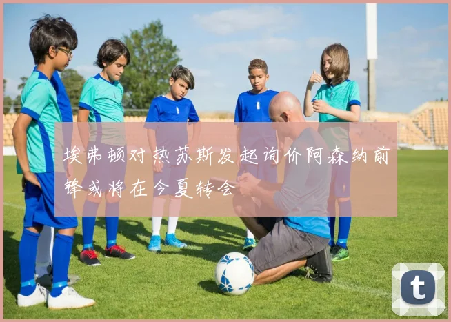 埃弗顿对热苏斯发起询价阿森纳前锋或将在今夏转会