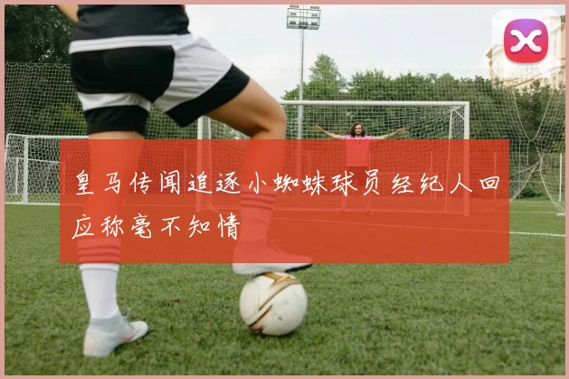 皇马传闻追逐小蜘蛛球员经纪人回应称毫不知情