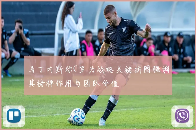 马丁内斯称C罗为战略关键拼图强调其榜样作用与团队价值