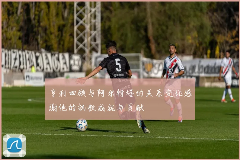 亨利回顾与阿尔特塔的关系变化感谢他的执教成就与贡献