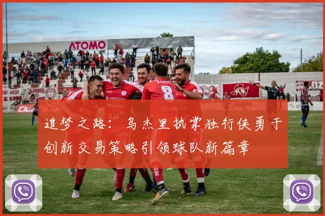 追梦之路：乌杰里执掌独行侠勇于创新交易策略引领球队新篇章