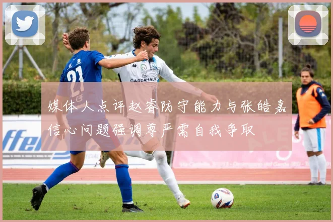 媒体人点评赵睿防守能力与张皓嘉信心问题强调尊严需自我争取