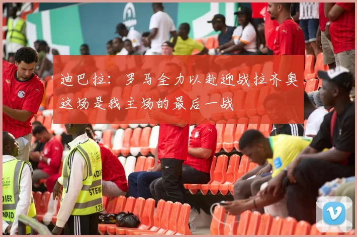 迪巴拉：罗马全力以赴迎战拉齐奥这场是我主场的最后一战