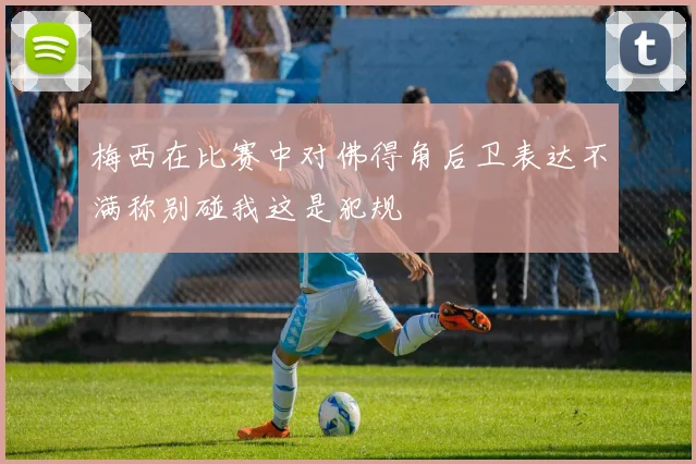 梅西在比赛中对佛得角后卫表达不满称别碰我这是犯规