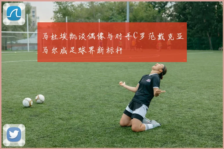 马杜埃凯谈偶像与对手C罗范戴克亚马尔成足球界新标杆