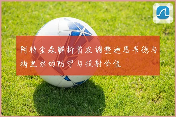 阿特金森解析首发调整迪恩韦德与梅里尔的防守与投射价值