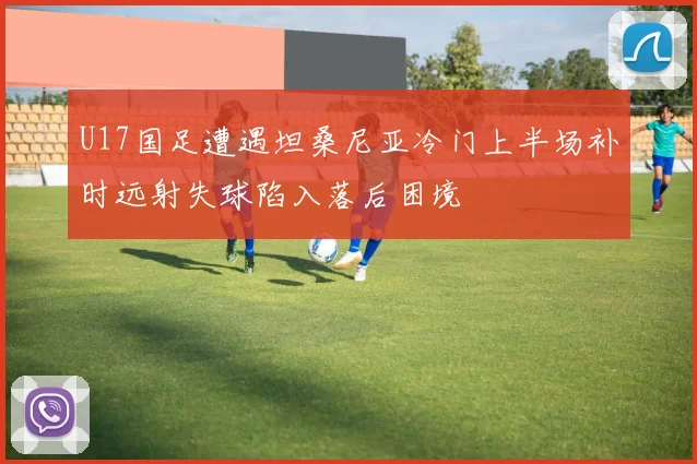 U17国足遭遇坦桑尼亚冷门上半场补时远射失球陷入落后困境