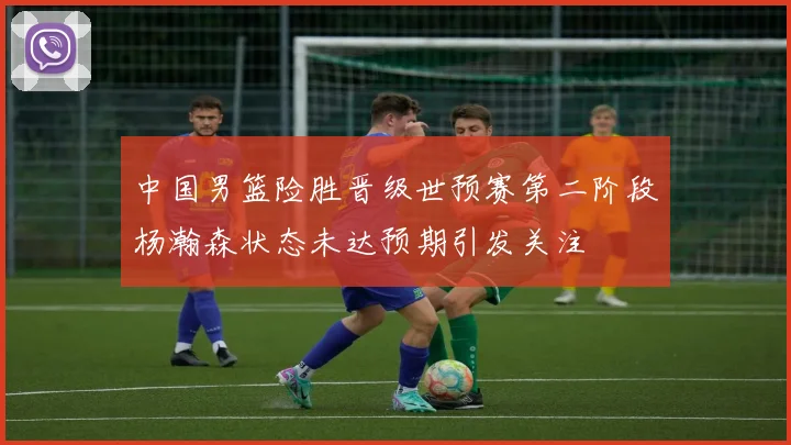中国男篮险胜晋级世预赛第二阶段杨瀚森状态未达预期引发关注