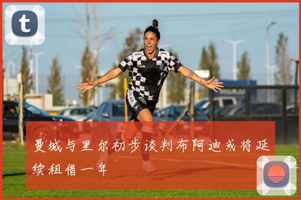 曼城与里尔初步谈判布阿迪或将延续租借一年