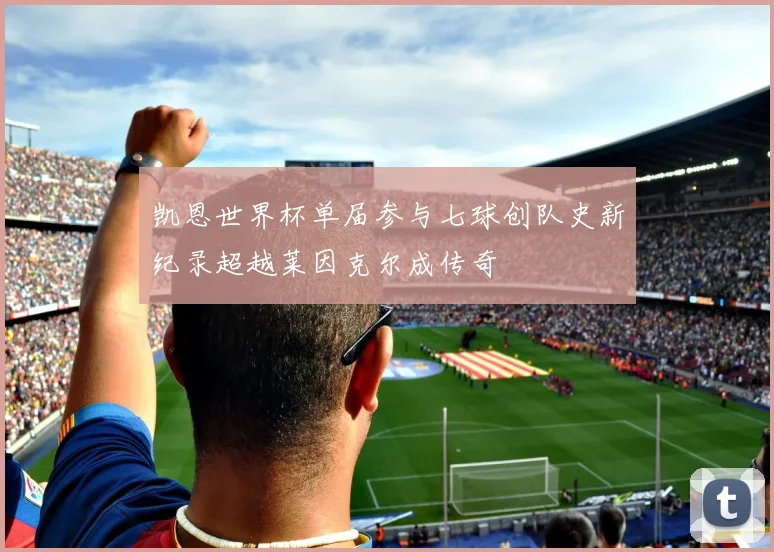 凯恩世界杯单届参与七球创队史新纪录超越莱因克尔成传奇