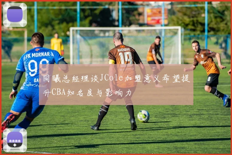 同曦总经理谈JCole加盟意义希望提升CBA知名度与影响力