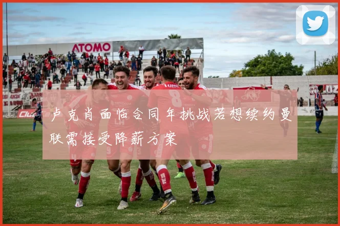 卢克肖面临合同年挑战若想续约曼联需接受降薪方案