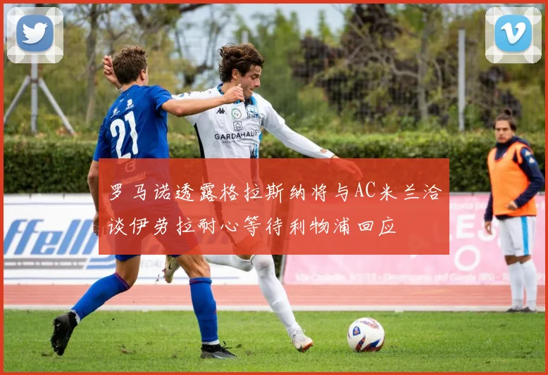 罗马诺透露格拉斯纳将与AC米兰洽谈伊劳拉耐心等待利物浦回应