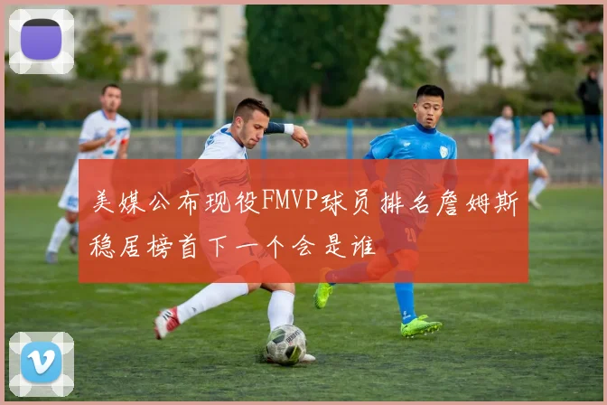 美媒公布现役FMVP球员排名詹姆斯稳居榜首下一个会是谁